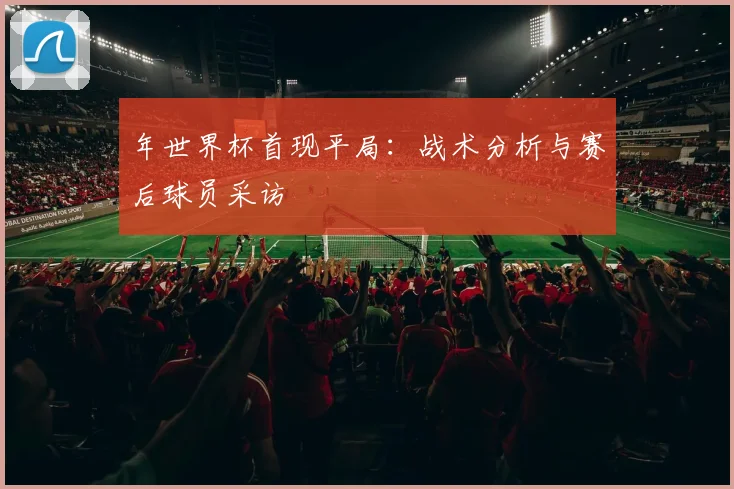 年世界杯首现平局：战术分析与赛后球员采访