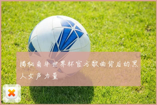 揭秘南非世界杯官方歌曲背后的黑人女声力量