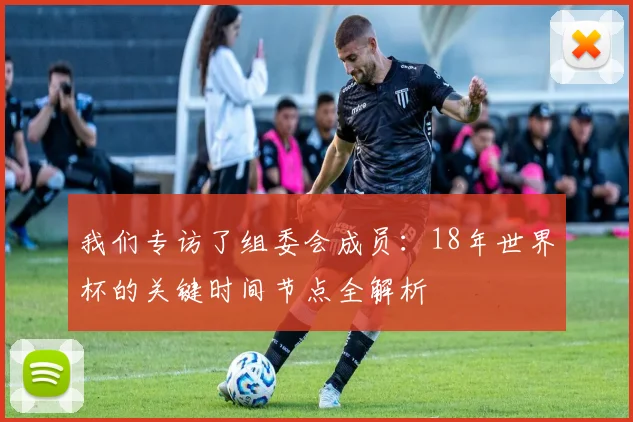 我们专访了组委会成员：18年世界杯的关键时间节点全解析