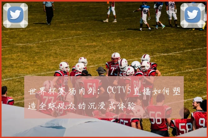 世界杯赛场内外：CCTV5直播如何塑造全球观众的沉浸式体验