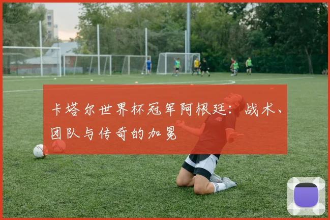 卡塔尔世界杯冠军阿根廷：战术、团队与传奇的加冕