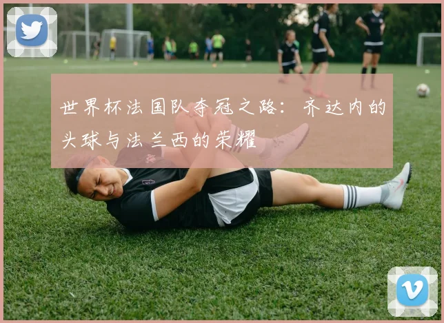 世界杯法国队夺冠之路：齐达内的头球与法兰西的荣耀