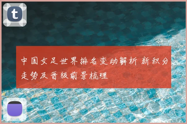 中国女足世界排名变动解析 新积分走势及晋级前景梳理