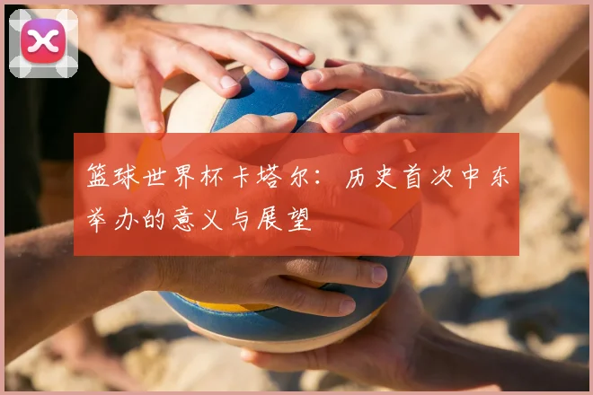 篮球世界杯卡塔尔：历史首次中东举办的意义与展望