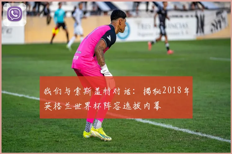 我们与索斯盖特对话：揭秘2018年英格兰世界杯阵容选拔内幕