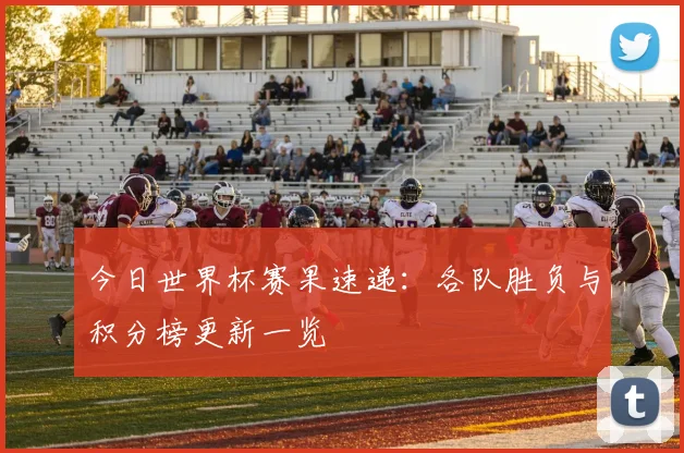 今日世界杯赛果速递:各队胜负与积分榜更新一览