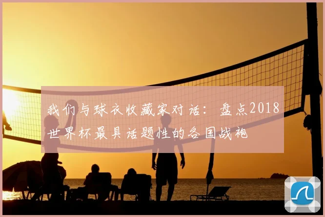 我们与球衣收藏家对话：盘点2018世界杯最具话题性的各国战袍