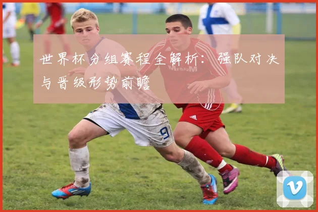 世界杯分组赛程全解析：强队对决与晋级形势前瞻