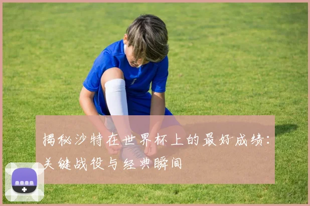揭秘沙特在世界杯上的最好成绩：关键战役与经典瞬间