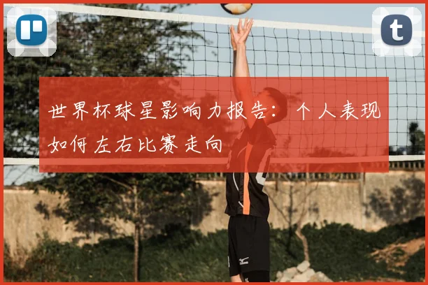 世界杯球星影响力报告：个人表现如何左右比赛走向