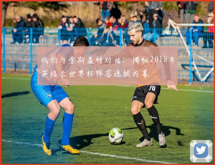 我们与索斯盖特对话：揭秘2018年英格兰世界杯阵容选拔内幕