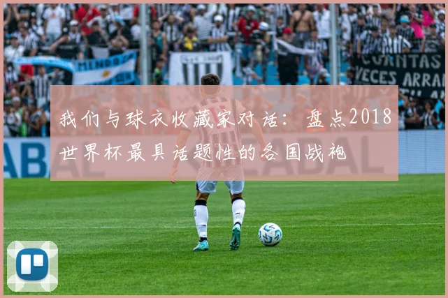 我们与球衣收藏家对话：盘点2018世界杯最具话题性的各国战袍