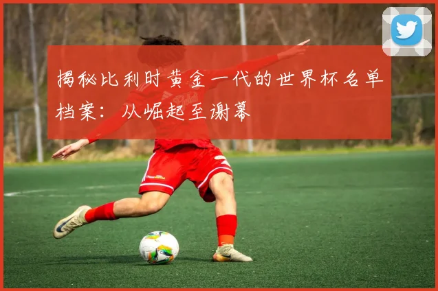 揭秘比利时黄金一代的世界杯名单档案：从崛起至谢幕