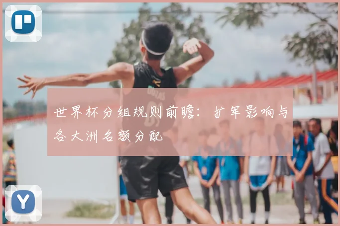 世界杯分组规则前瞻：扩军影响与各大洲名额分配