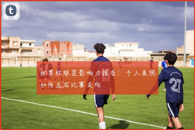 世界杯球星影响力报告：个人表现如何左右比赛走向
