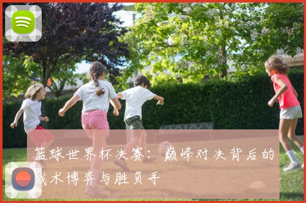 篮球世界杯决赛：巅峰对决背后的战术博弈与胜负手