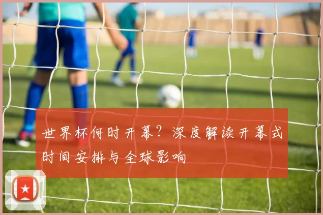 世界杯何时开幕？深度解读开幕式时间安排与全球影响