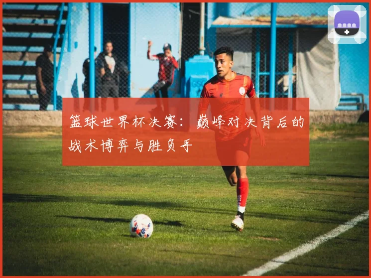 篮球世界杯决赛：巅峰对决背后的战术博弈与胜负手