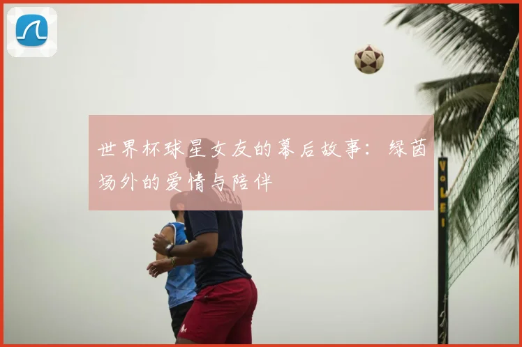 世界杯球星女友的幕后故事：绿茵场外的爱情与陪伴